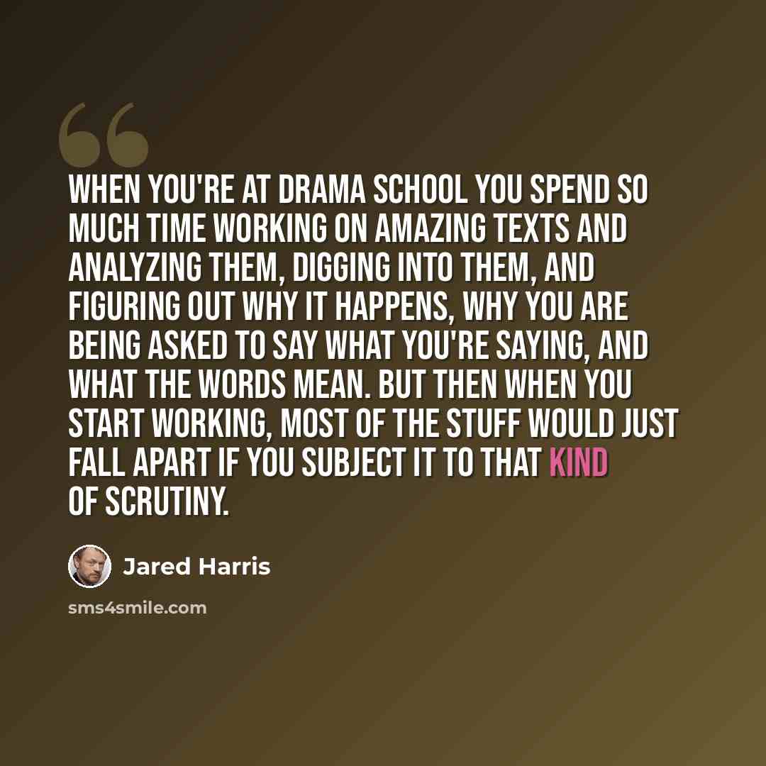 “When you're at drama school you spend so much time working on amazing texts and analyzing them, digging into them, and figuring out why it happens, why you are being asked to say what you're saying, and what the words mean. But then when you start working, most of the stuff would just fall apart…” quote by Jared Harris