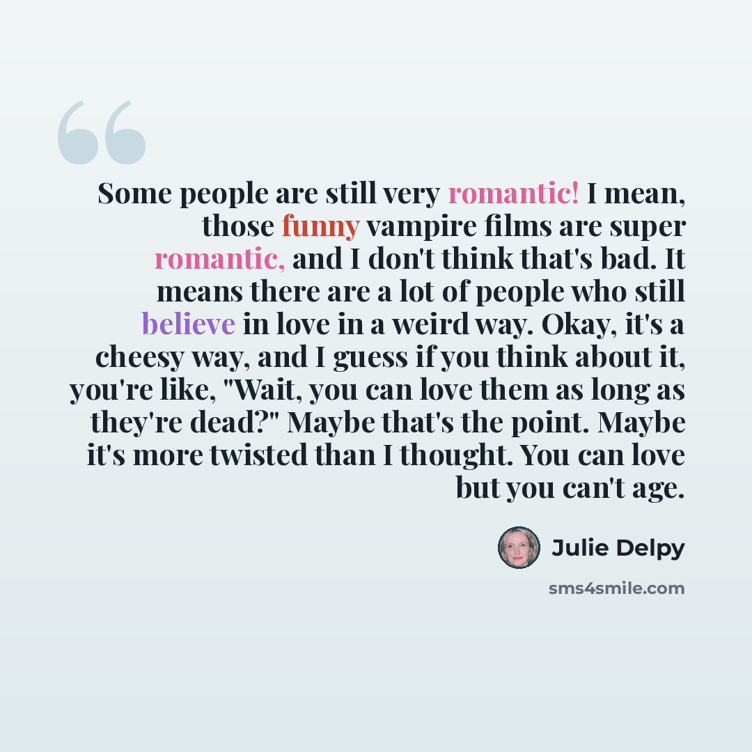 “Some people are still very romantic! I mean, those funny vampire films are super romantic, and I don't think that's bad. It means there are a lot of people who still believe in love in a weird way. Okay, it's a cheesy way, and I guess if you think about it, you're like, "Wait, you can love them as…” quote by Julie Delpy
