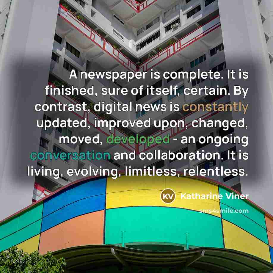“A newspaper is complete. It is finished, sure of itself, certain. By contrast, digital news is constantly updated, improved upon, changed, moved, developed - an ongoing conversation and collaboration. It is living, evolving, limitless, relentless.” quote by Katharine Viner