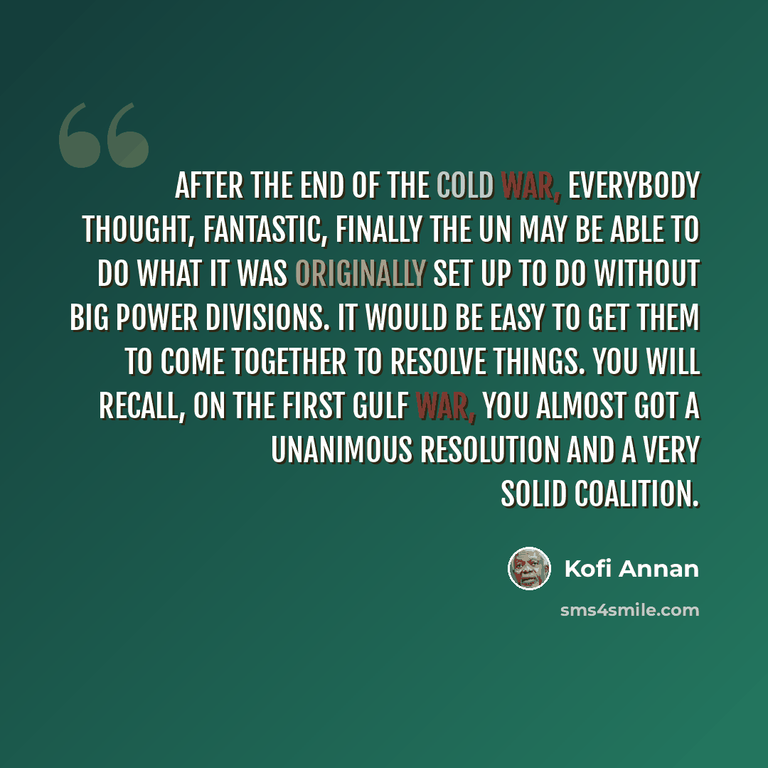 “After the end of the cold war, everybody thought, fantastic, finally the UN may be able to do what it was originally set up to do without big power divisions. It would be easy to get them to come together to resolve things. You will recall, on the first Gulf war, you almost got a unanimous…” quote by Kofi Annan