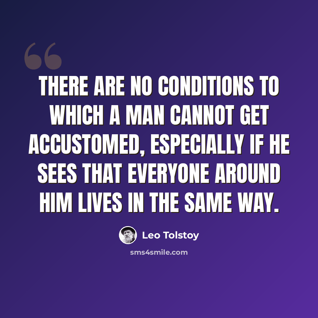 “There are no conditions to which a man cannot get accustomed, especially if he sees that everyone around him lives in the same way.” quote by Leo Tolstoy