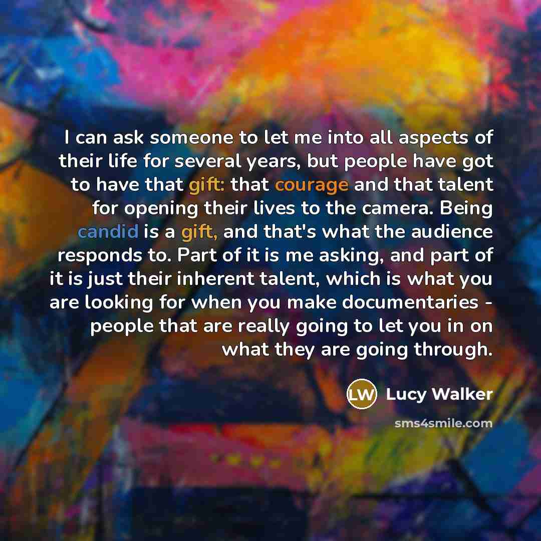 “I can ask someone to let me into all aspects of their life for several years, but people have got to have that gift: that courage and that talent for opening their lives to the camera. Being candid is a gift, and that's what the audience responds to. Part of it is me asking, and part of it is just…” quote by Lucy Walker