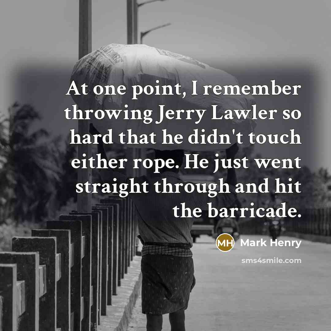 “At one point, I remember throwing Jerry Lawler so hard that he didn't touch either rope. He just went straight through and hit the barricade.” quote by Mark Henry