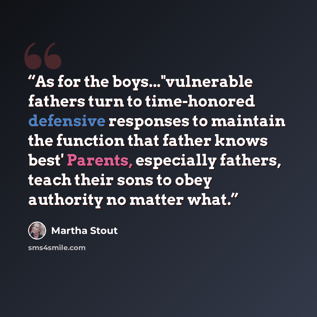 “As for the boys..."vulnerable fathers turn to time-honored defensive responses to maintain the function that father knows best' Parents, especially fathers, teach their sons to obey authority no matter what.” quote by Martha Stout