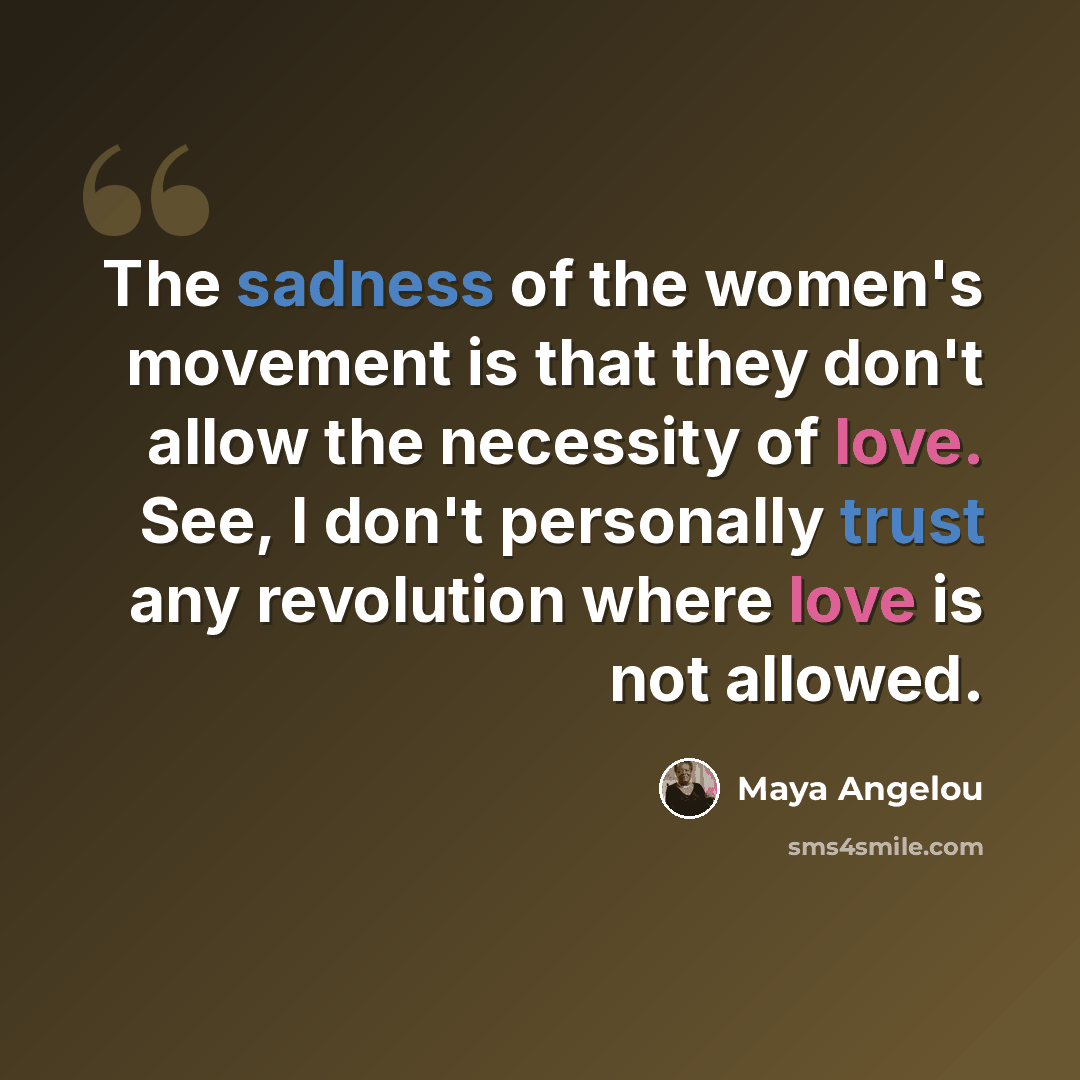“The sadness of the women's movement is that they don't allow the necessity of love. See, I don't personally trust any revolution where love is not allowed.” quote by Maya Angelou