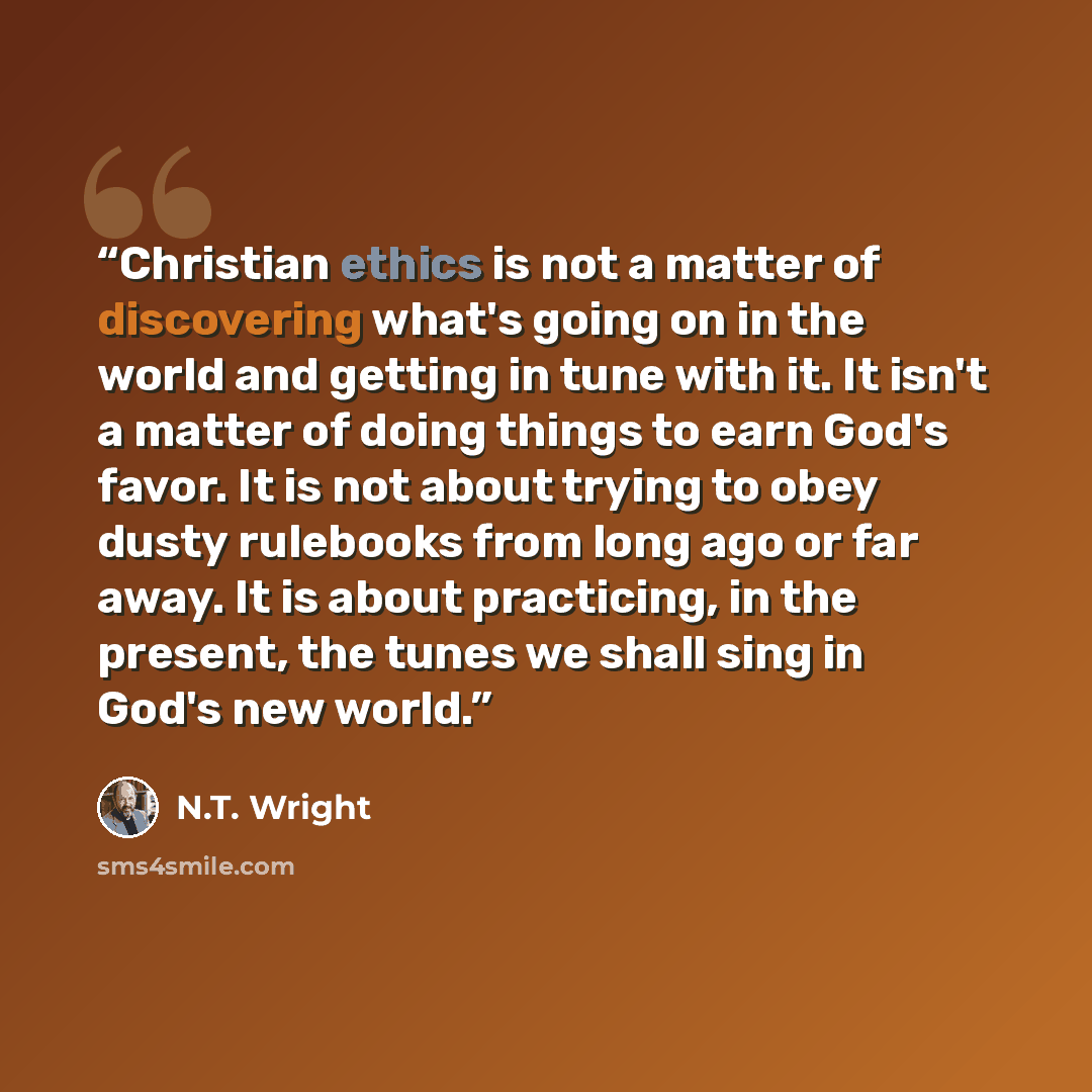 “Christian ethics is not a matter of discovering what's going on in the world and getting in tune with it. It isn't a matter of doing things to earn God's favor. It is not about trying to obey dusty rulebooks from long ago or far away. It is about practicing, in the present, the tunes we shall sing…” quote by N.T. Wright