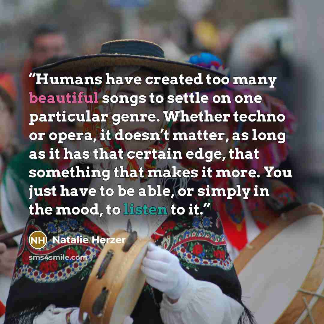 “Humans have created too many beautiful songs to settle on one particular genre. Whether techno or opera, it doesn’t matter, as long as it has that certain edge, that something that makes it more. You just have to be able, or simply in the mood, to listen to it.” quote by Natalie Herzer
