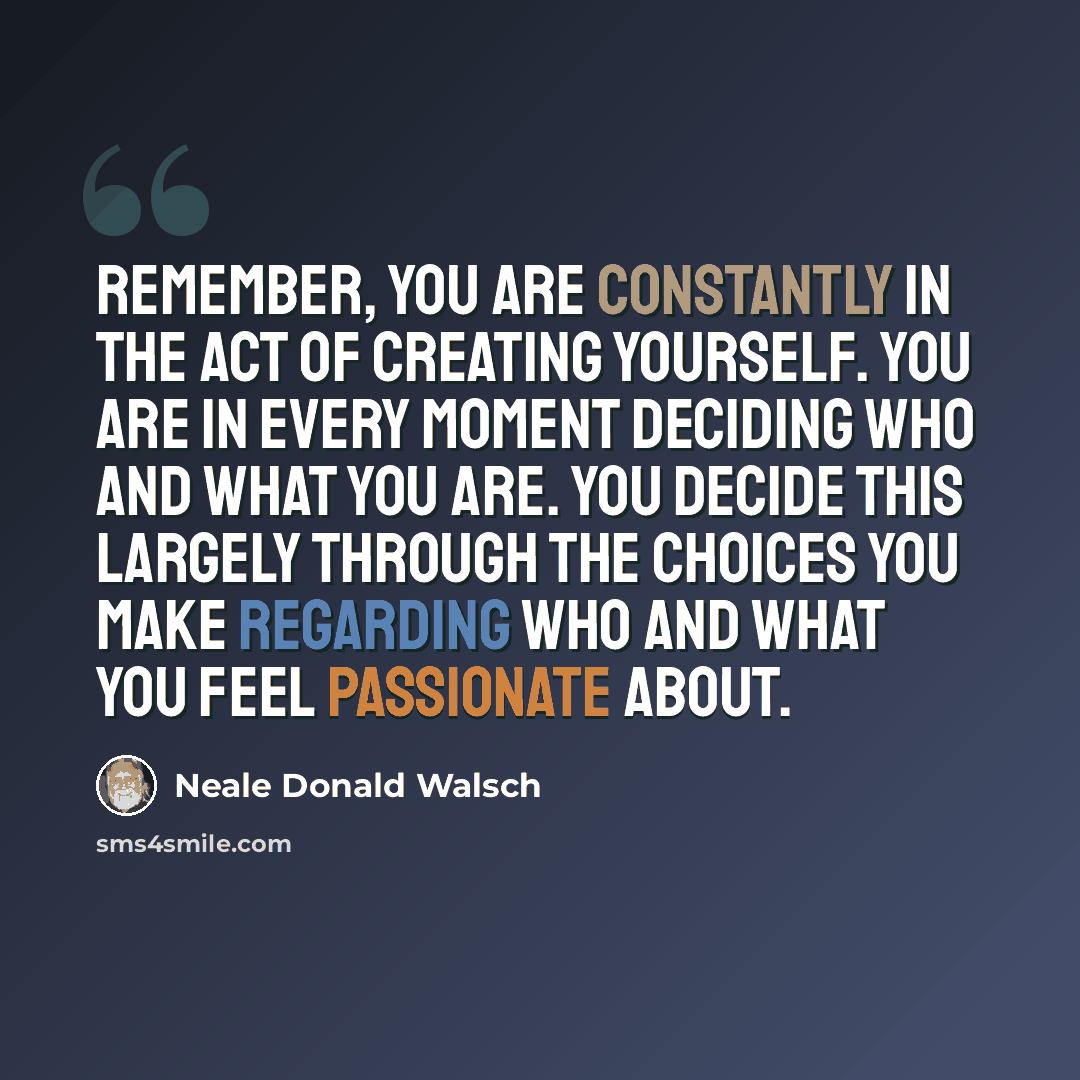 “Remember, you are constantly in the act of creating yourself. You are in every moment deciding who and what you are. You decide this largely through the choices you make regarding who and what you feel passionate about.” quote by Neale Donald Walsch