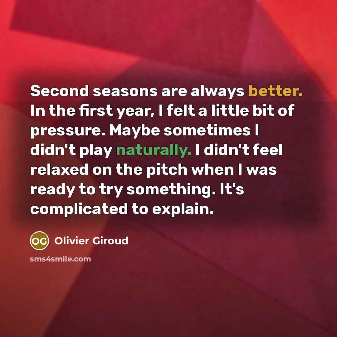 “Second seasons are always better. In the first year, I felt a little bit of pressure. Maybe sometimes I didn't play naturally. I didn't feel relaxed on the pitch when I was ready to try something. It's complicated to explain.” quote by Olivier Giroud