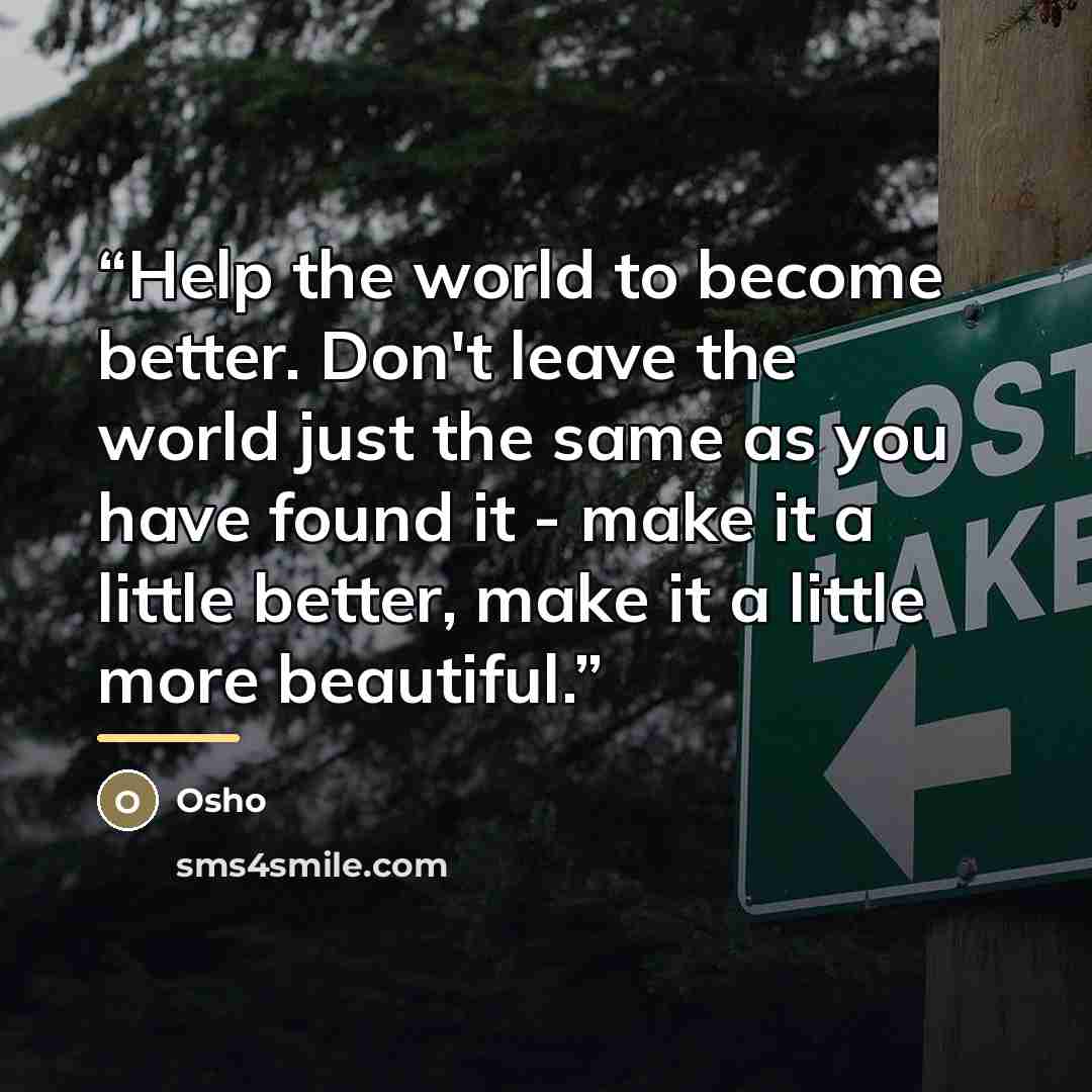 “Help the world to become better. Don't leave the world just the same as you have found it - make it a little better, make it a little more beautiful.” quote by Osho