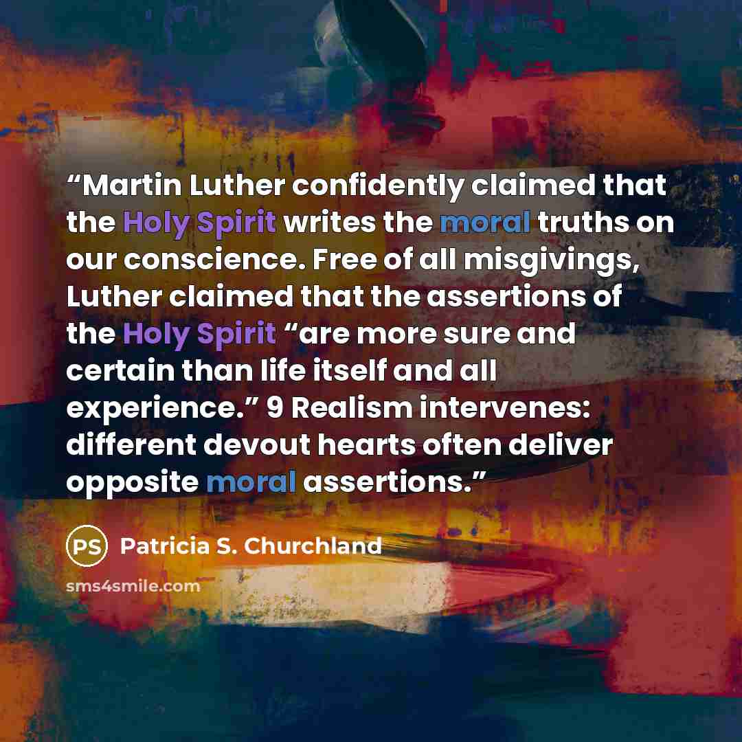 “Martin Luther confidently claimed that the Holy Spirit writes the moral truths on our conscience. Free of all misgivings, Luther claimed that the assertions of the Holy Spirit “are more sure and certain than life itself and all experience.” 9 Realism intervenes: different devout hearts often…” quote by Patricia S. Churchland