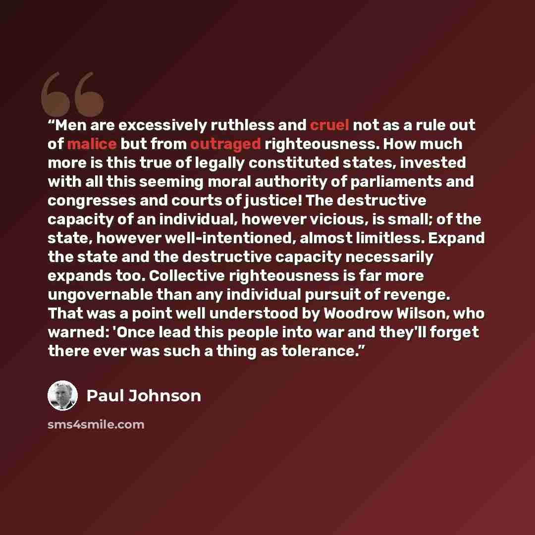 “Men are excessively ruthless and cruel not as a rule out of malice but from outraged righteousness. How much more is this true of legally constituted states, invested with all this seeming moral authority of parliaments and congresses and courts of justice! The destructive capacity of an…” quote by Paul Johnson