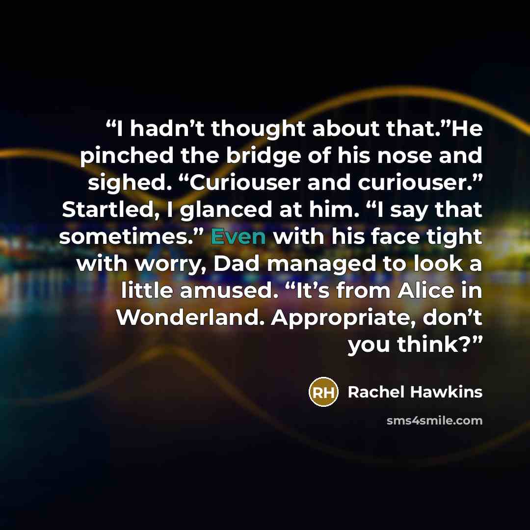 “I hadn’t thought about that.”He pinched the bridge of his nose and sighed. “Curiouser and curiouser.” Startled, I glanced at him. “I say that sometimes.” Even with his face tight with worry, Dad managed to look a little amused. “It’s from Alice in Wonderland. Appropriate, don’t you think?” quote by Rachel Hawkins