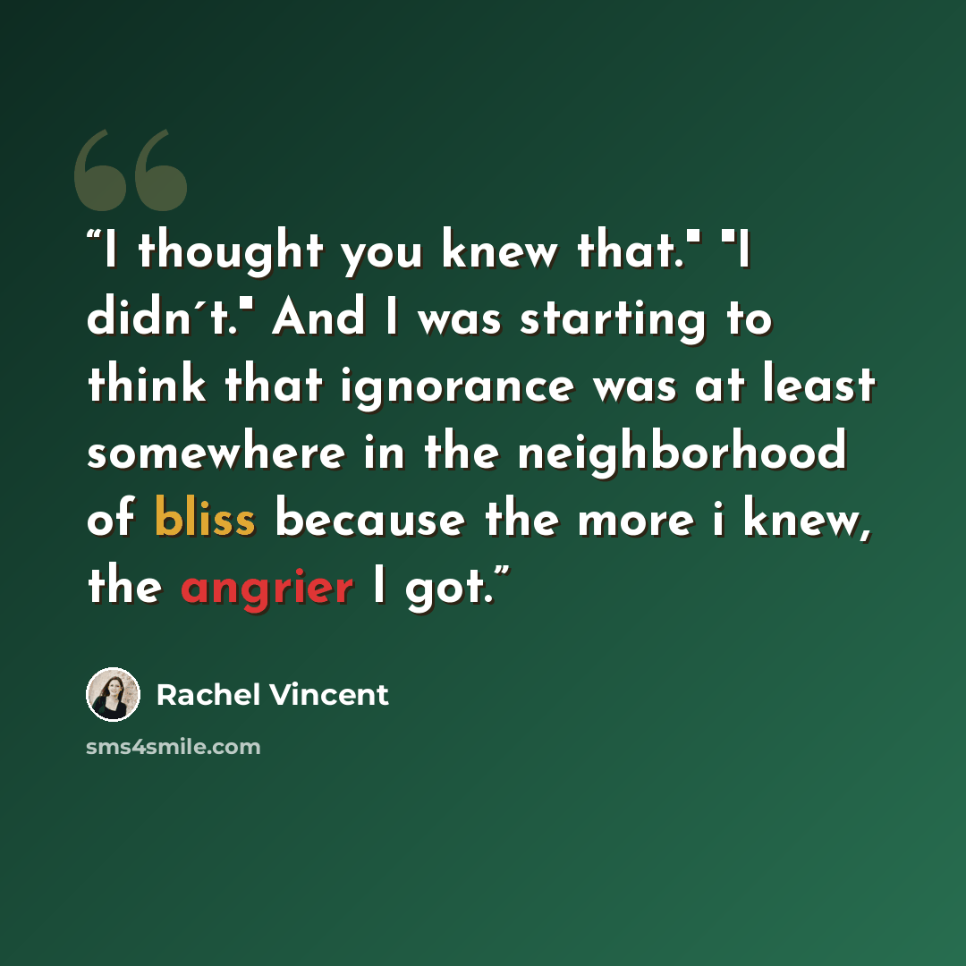 “I thought you knew that." "I didn´t." And I was starting to think that ignorance was at least somewhere in the neighborhood of bliss because the more i knew, the angrier I got.” quote by Rachel Vincent