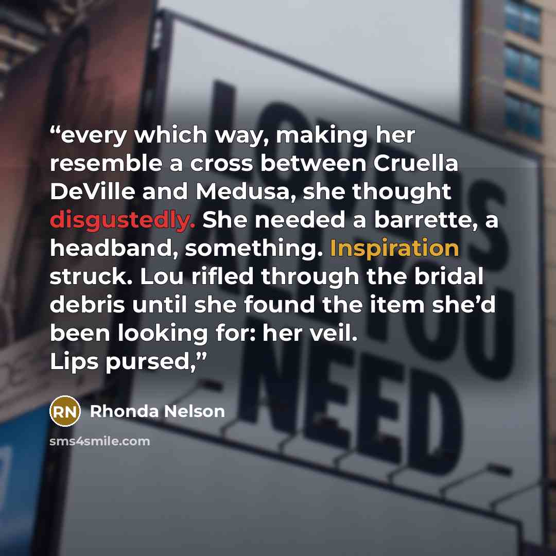 “every which way, making her resemble a cross between Cruella DeVille and Medusa, she thought disgustedly. She needed a barrette, a headband, something. Inspiration struck. Lou rifled through the bridal debris until she found the item she’d been looking for: her veil. Lips pursed,” quote by Rhonda Nelson