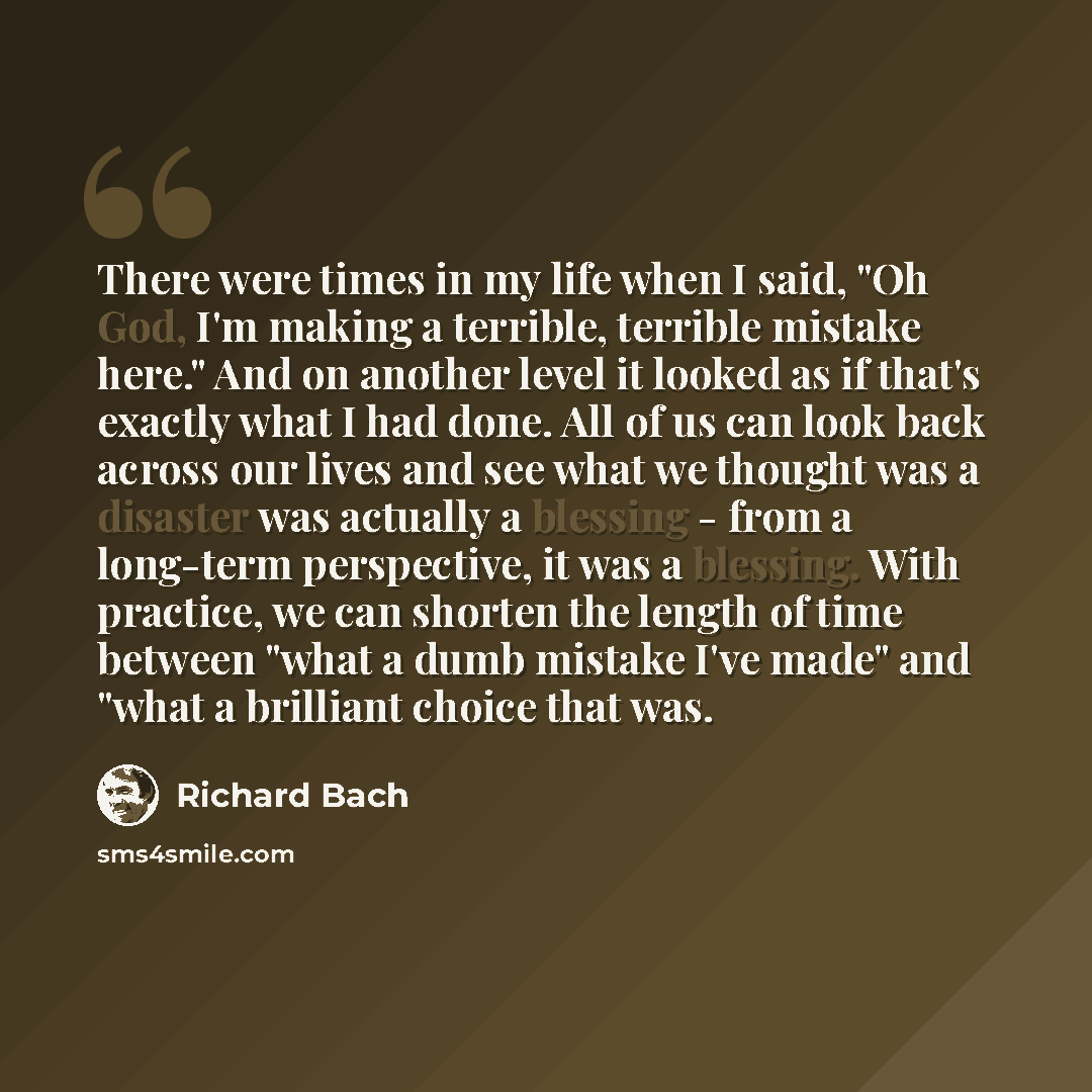 “There were times in my life when I said, "Oh God, I'm making a terrible, terrible mistake here." And on another level it looked as if that's exactly what I had done. All of us can look back across our lives and see what we thought was a disaster was actually a blessing - from a long-term…” quote by Richard Bach
