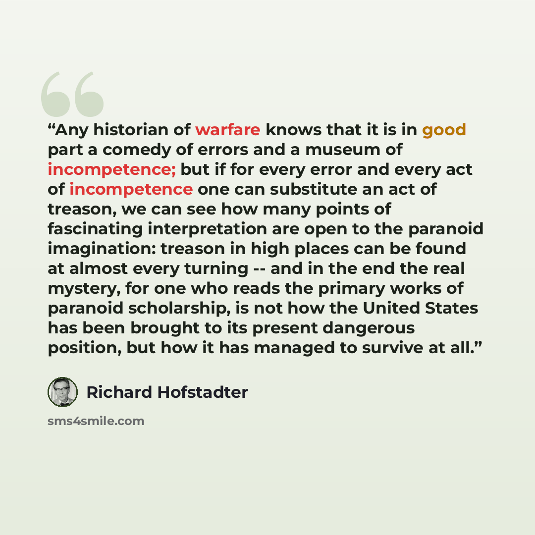 “Any historian of warfare knows that it is in good part a comedy of errors and a museum of incompetence; but if for every error and every act of incompetence one can substitute an act of treason, we can see how many points of fascinating interpretation are open to the paranoid imagination: treason…” quote by Richard Hofstadter