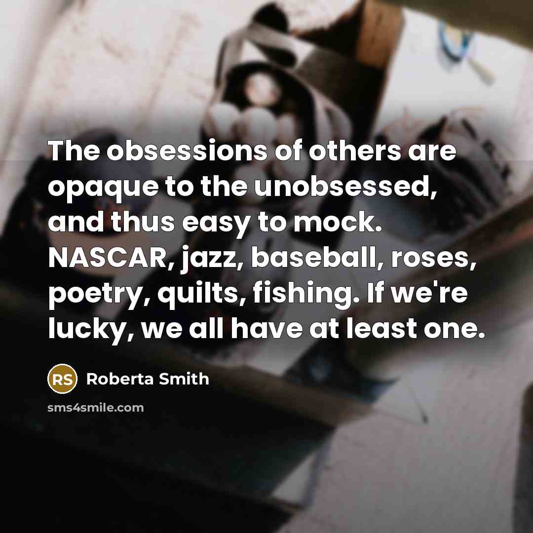 “The obsessions of others are opaque to the unobsessed, and thus easy to mock. NASCAR, jazz, baseball, roses, poetry, quilts, fishing. If we're lucky, we all have at least one.” quote by Roberta Smith