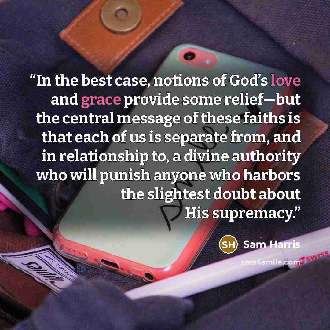 “In the best case, notions of God’s love and grace provide some relief—but the central message of these faiths is that each of us is separate from, and in relationship to, a divine authority who will punish anyone who harbors the slightest doubt about His supremacy.” quote by Sam Harris