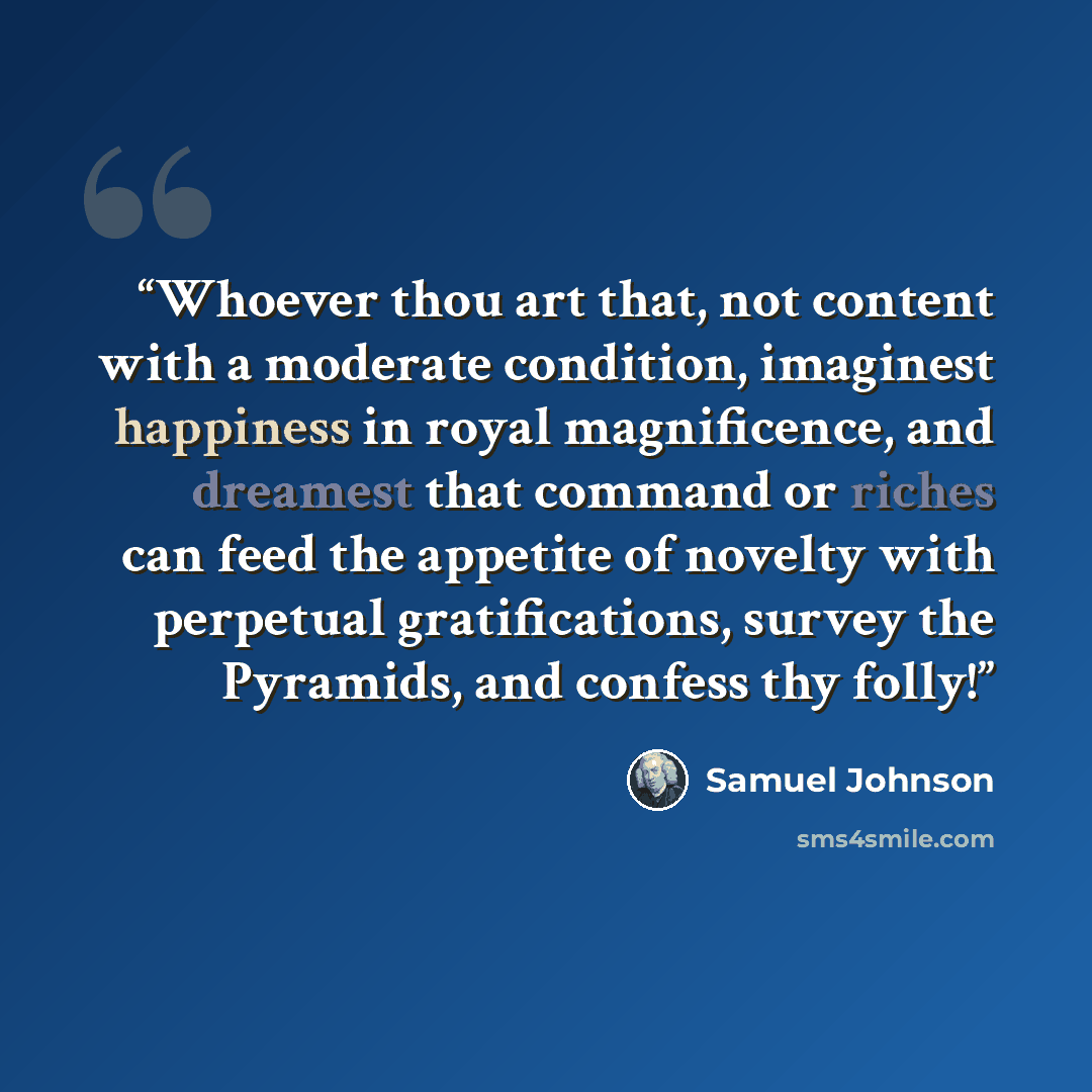 “Whoever thou art that, not content with a moderate condition, imaginest happiness in royal magnificence, and dreamest that command or riches can feed the appetite of novelty with perpetual gratifications, survey the Pyramids, and confess thy folly!” quote by Samuel Johnson