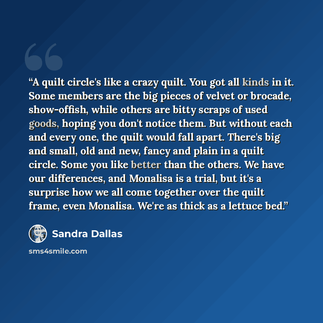 “A quilt circle's like a crazy quilt. You got all kinds in it. Some members are the big pieces of velvet or brocade, show-offish, while others are bitty scraps of used goods, hoping you don't notice them. But without each and every one, the quilt would fall apart. There's big and small, old and…” quote by Sandra Dallas