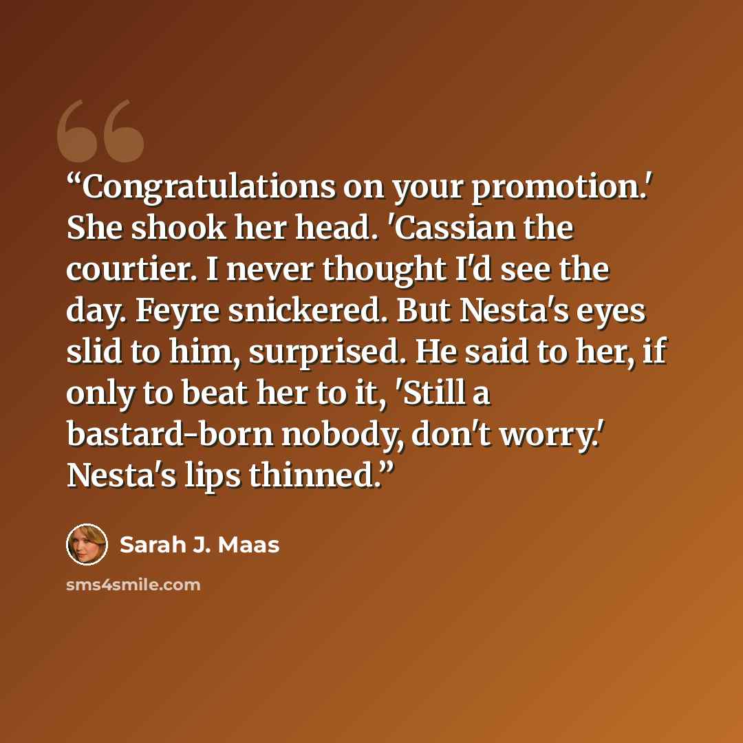 “Congratulations on your promotion.' She shook her head. 'Cassian the courtier. I never thought I'd see the day. Feyre snickered. But Nesta's eyes slid to him, surprised. He said to her, if only to beat her to it, 'Still a bastard-born nobody, don't worry.' Nesta's lips thinned.” quote by Sarah J. Maas