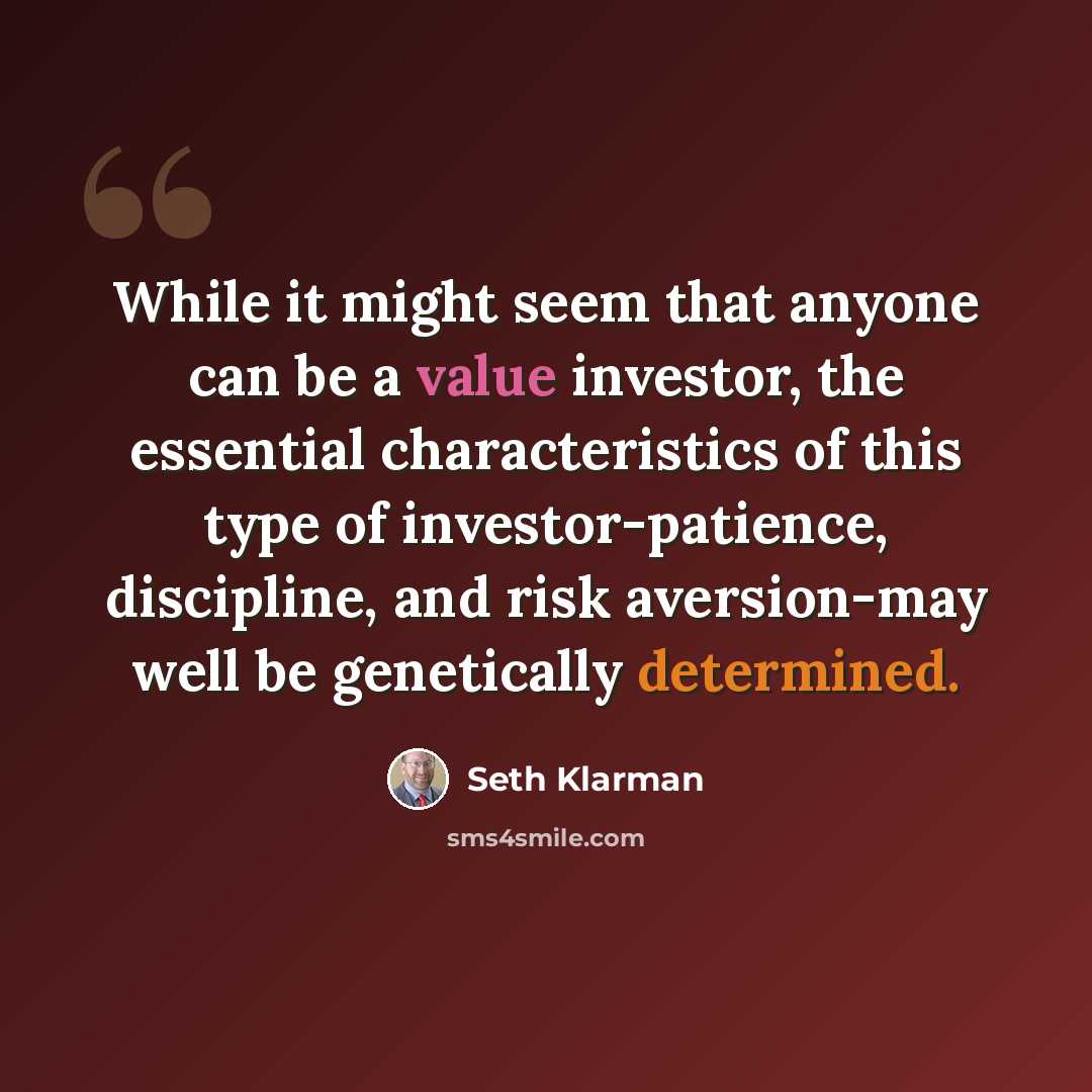 “While it might seem that anyone can be a value investor, the essential characteristics of this type of investor-patience, discipline, and risk aversion-may well be genetically determined.” quote by Seth Klarman