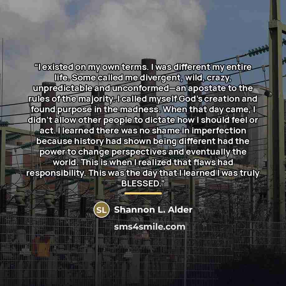 “I existed on my own terms. I was different my entire life. Some called me divergent, wild, crazy, unpredictable and unconformed—an apostate to the rules of the majority. I called myself God’s creation and found purpose in the madness. When that day came, I didn’t allow other people to dictate how…” quote by Shannon L. Alder