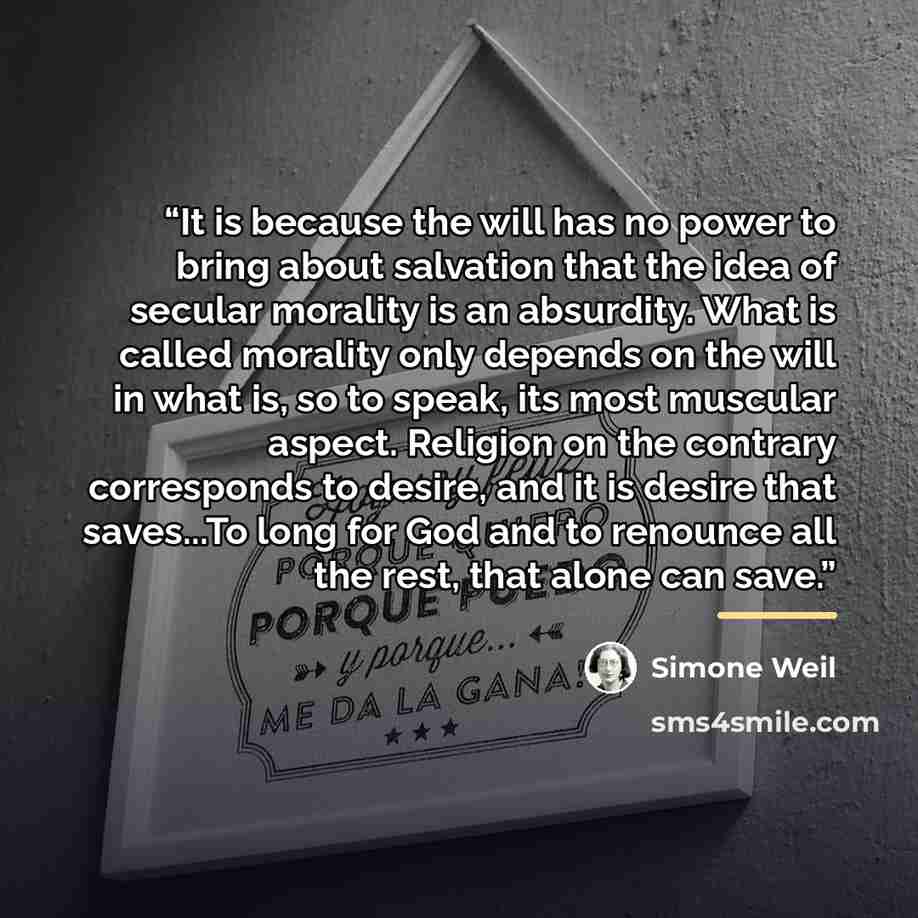 “It is because the will has no power to bring about salvation that the idea of secular morality is an absurdity. What is called morality only depends on the will in what is, so to speak, its most muscular aspect. Religion on the contrary corresponds to desire, and it is desire that saves...To long…” quote by Simone Weil