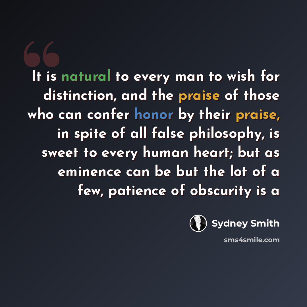 “It is natural to every man to wish for distinction, and the praise of those who can confer honor by their praise, in spite of all false philosophy, is sweet to every human heart; but as eminence can be but the lot of a few, patience of obscurity is a” quote by Sydney Smith