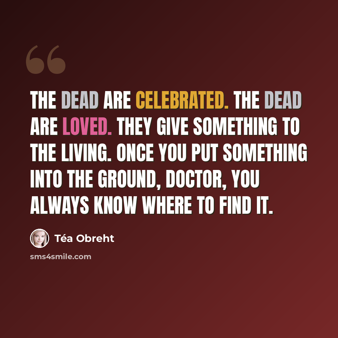 “The dead are celebrated. The dead are loved. They give something to the living. Once you put something into the ground, Doctor, you always know where to find it.” quote by Tea Obreht
