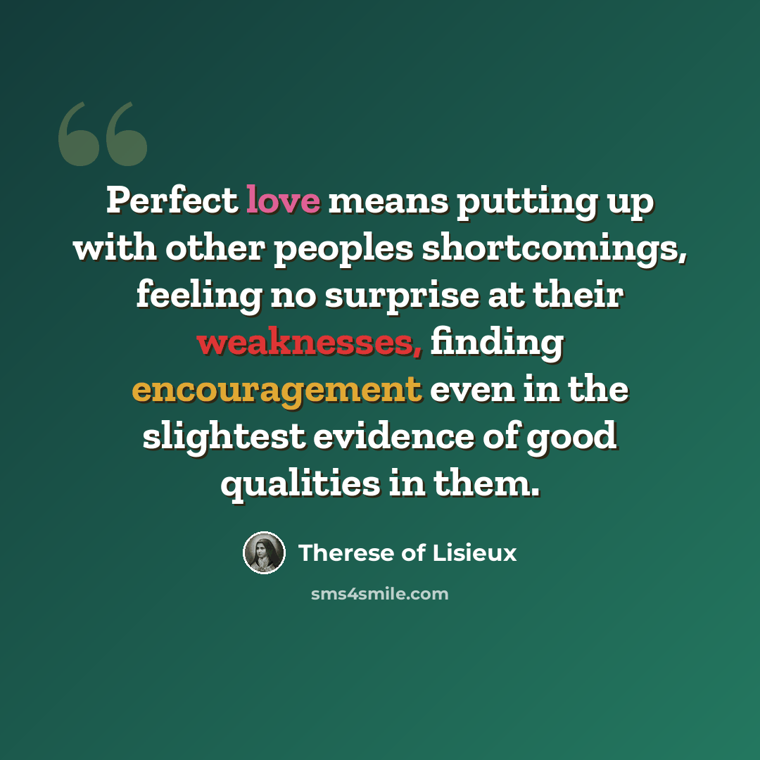 “Perfect love means putting up with other peoples shortcomings, feeling no surprise at their weaknesses, finding encouragement even in the slightest evidence of good qualities in them.” quote by Therese of Lisieux