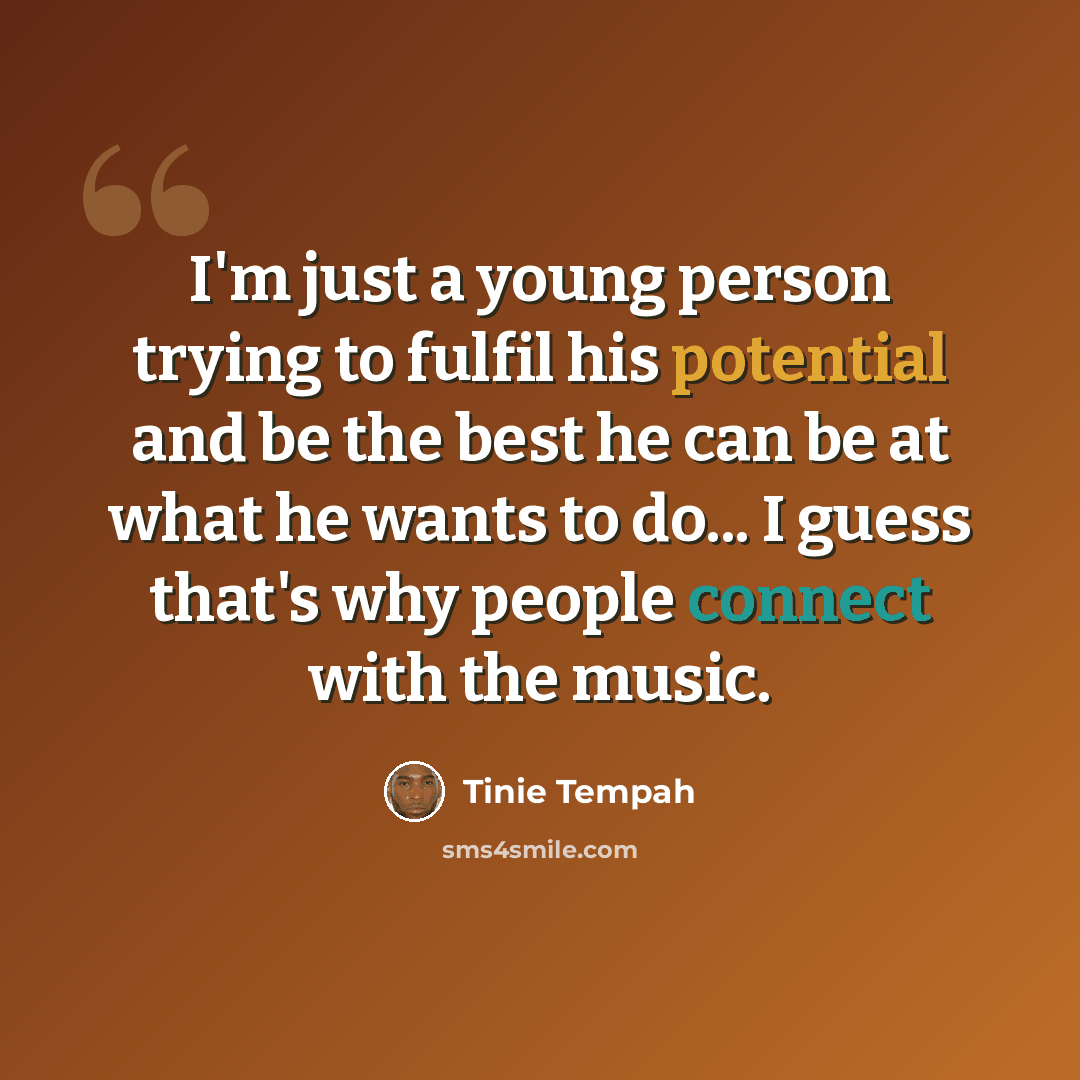 “I'm just a young person trying to fulfil his potential and be the best he can be at what he wants to do... I guess that's why people connect with the music.” quote by Tinie Tempah