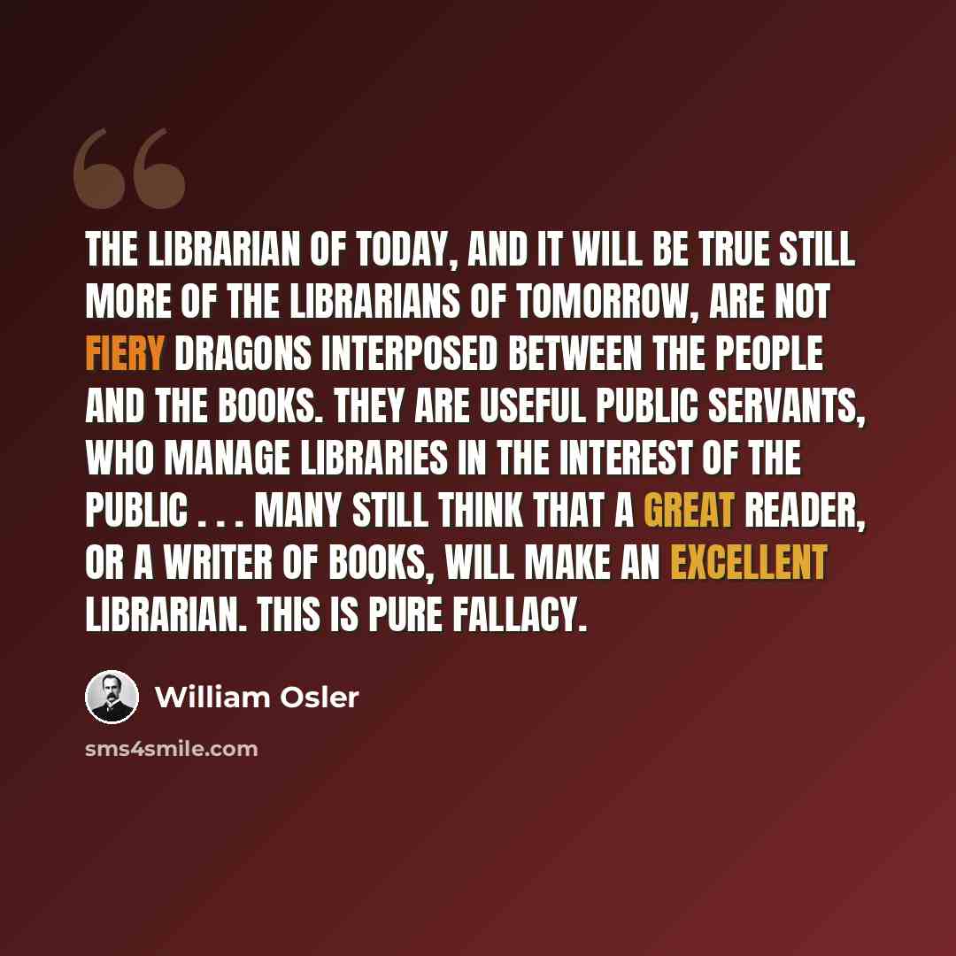 “The librarian of today, and it will be true still more of the librarians of tomorrow, are not fiery dragons interposed between the people and the books. They are useful public servants, who manage libraries in the interest of the public . . . Many still think that a great reader, or a writer of…” quote by William Osler