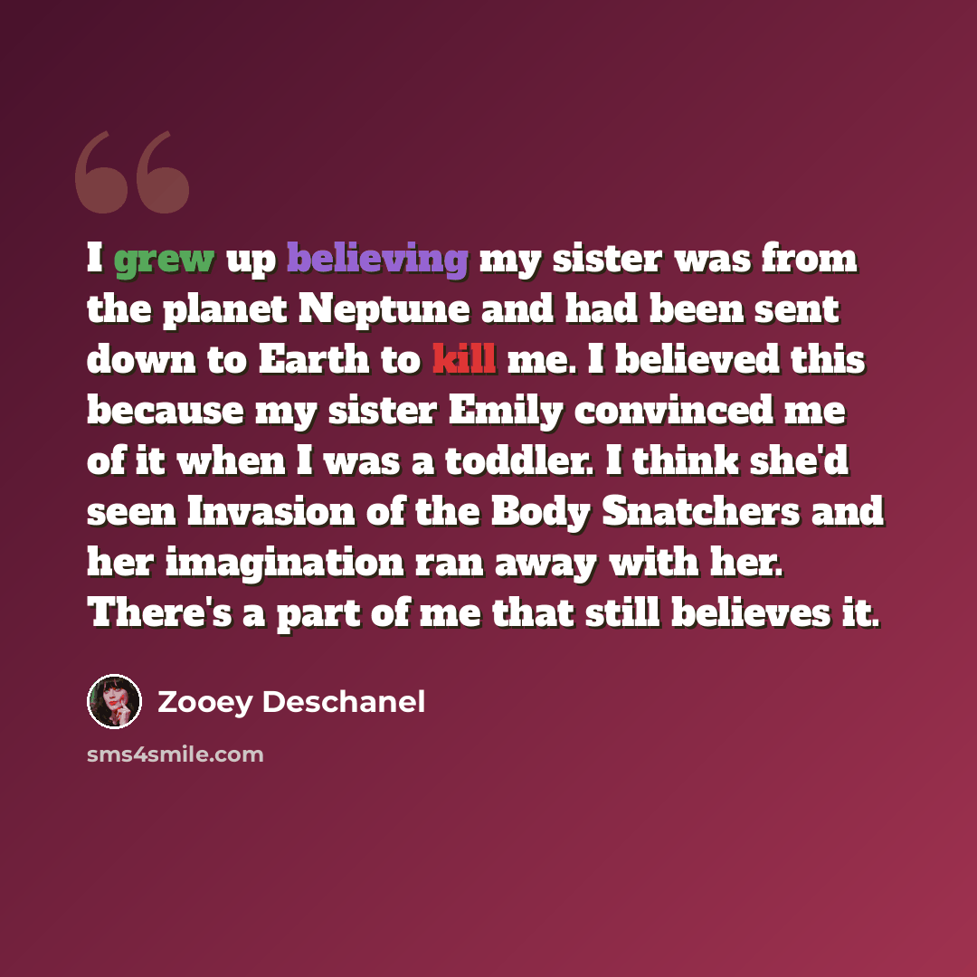 “I grew up believing my sister was from the planet Neptune and had been sent down to Earth to kill me. I believed this because my sister Emily convinced me of it when I was a toddler. I think she'd seen Invasion of the Body Snatchers and her imagination ran away with her. There's a part of me that…” quote by Zooey Deschanel