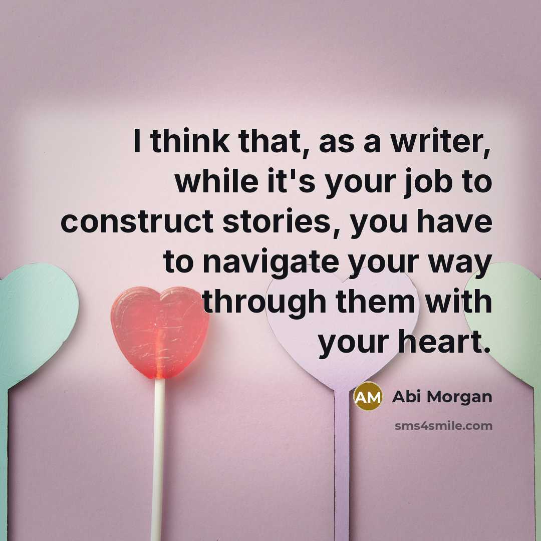 “I think that, as a writer, while it's your job to construct stories, you have to navigate your way through them with your heart.” quote by Abi Morgan
