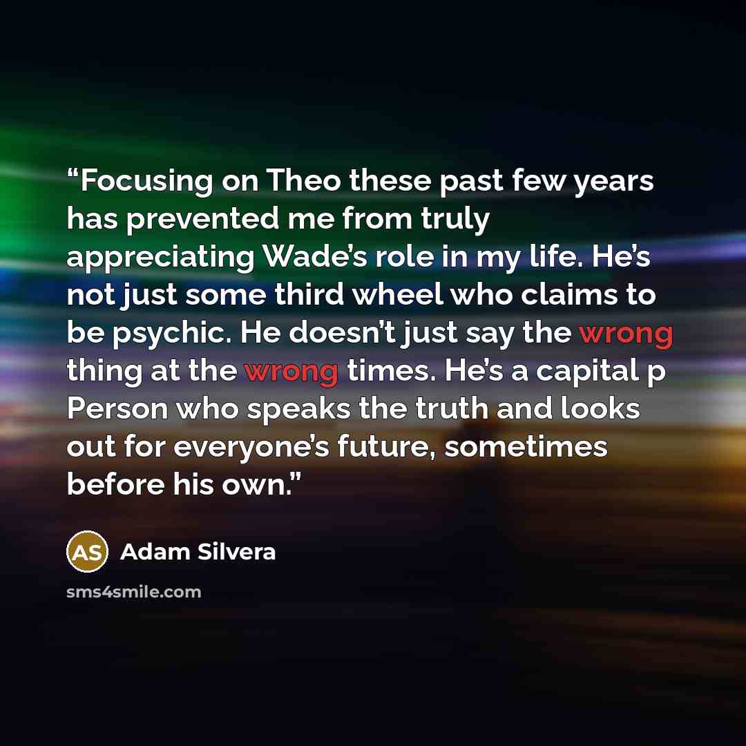 “Focusing on Theo these past few years has prevented me from truly appreciating Wade’s role in my life. He’s not just some third wheel who claims to be psychic. He doesn’t just say the wrong thing at the wrong times. He’s a capital p Person who speaks the truth and looks out for everyone’s future…” quote by Adam Silvera