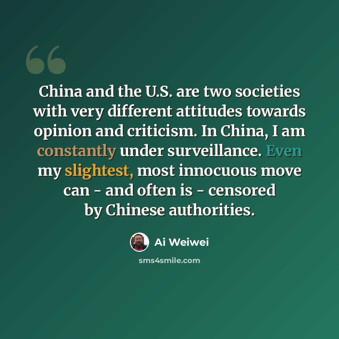 “China and the U.S. are two societies with very different attitudes towards opinion and criticism. In China, I am constantly under surveillance. Even my slightest, most innocuous move can - and often is - censored by Chinese authorities.” quote by Ai Weiwei