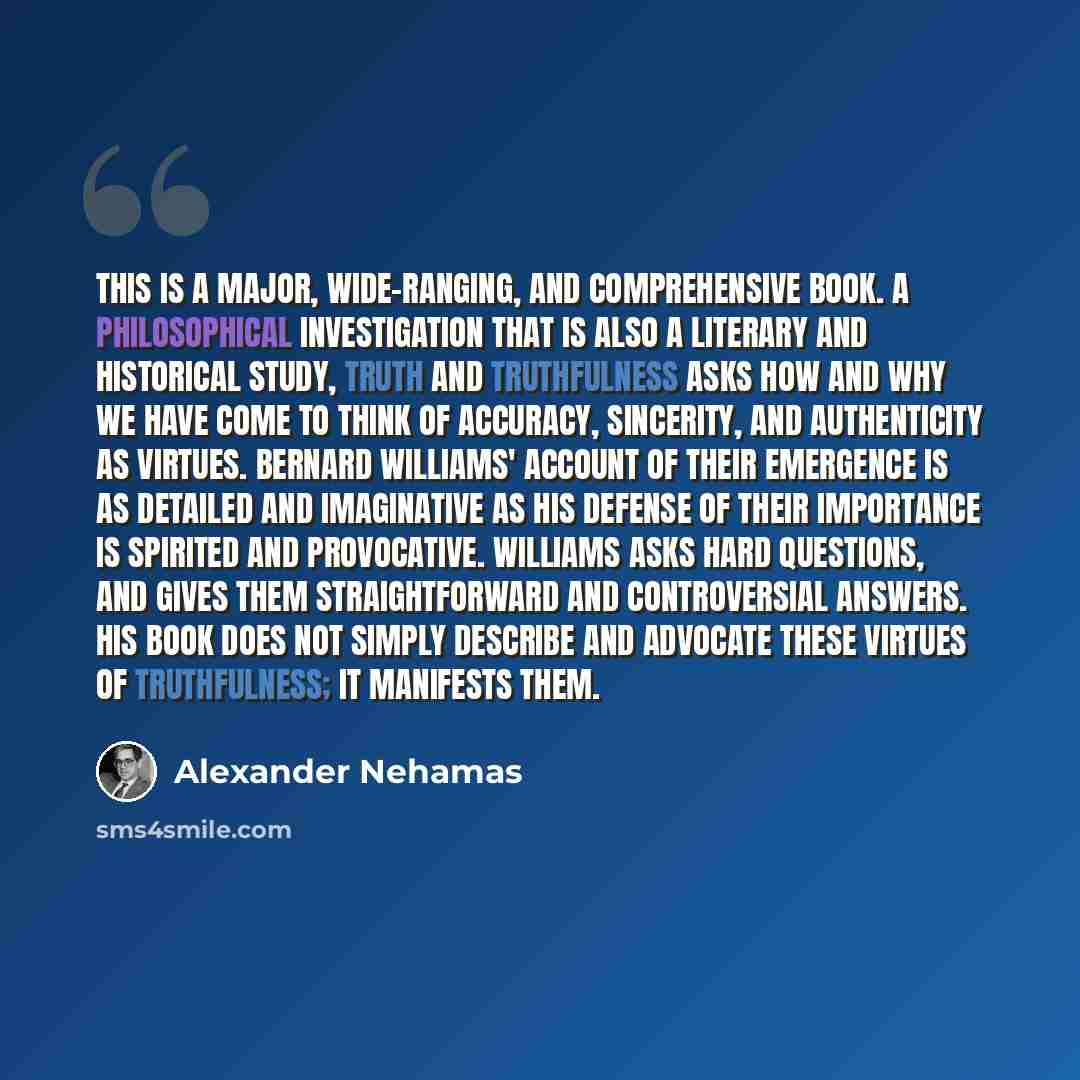 “This is a major, wide-ranging, and comprehensive book. A philosophical investigation that is also a literary and historical study, Truth and Truthfulness asks how and why we have come to think of accuracy, sincerity, and authenticity as virtues. Bernard Williams' account of their emergence is as…” quote by Alexander Nehamas