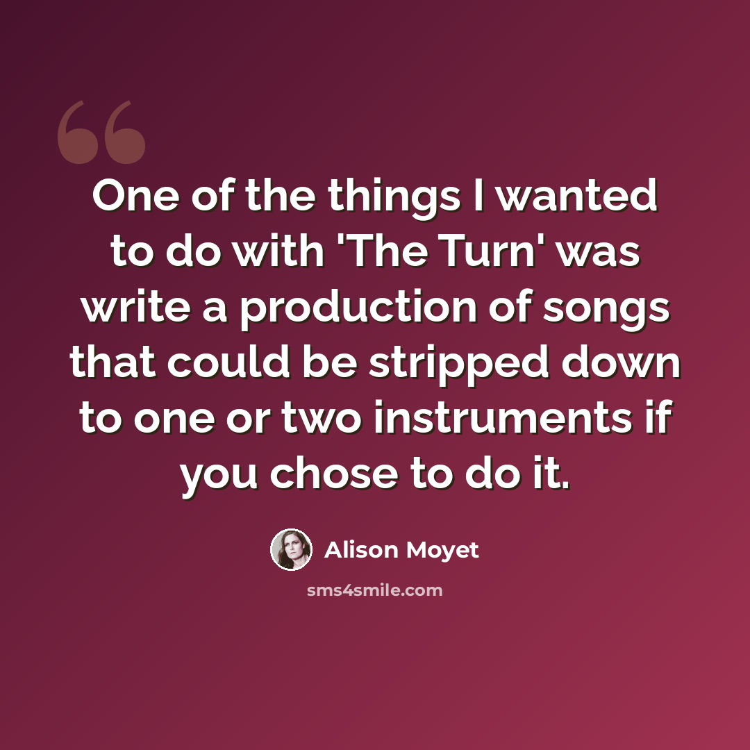 “One of the things I wanted to do with 'The Turn' was write a production of songs that could be stripped down to one or two instruments if you chose to do it.” quote by Alison Moyet
