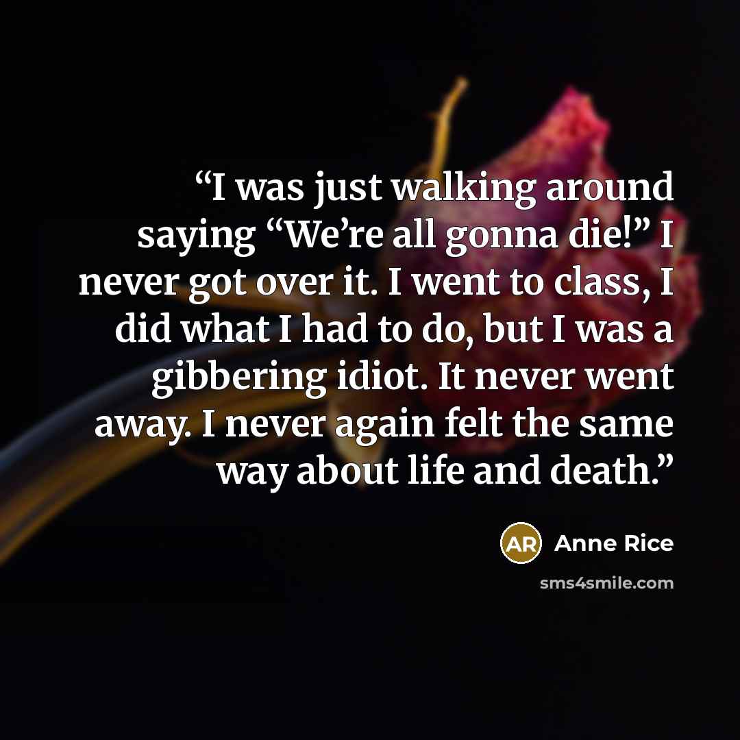 “I was just walking around saying “We’re all gonna die!” I never got over it. I went to class, I did what I had to do, but I was a gibbering idiot. It never went away. I never again felt the same way about life and death.” quote by Anne Rice
