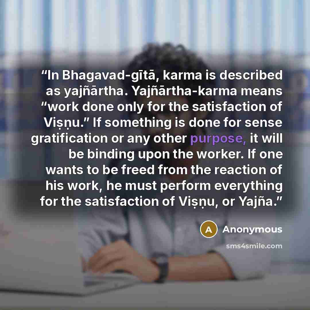 “In Bhagavad-gītā, karma is described as yajñārtha. Yajñārtha-karma means “work done only for the satisfaction of Viṣṇu.” If something is done for sense gratification or any other purpose, it will be binding upon the worker. If one wants to be freed from the reaction of his work, he must perform…” quote by Anonymous