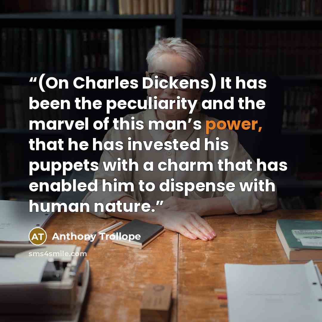 “(On Charles Dickens) It has been the peculiarity and the marvel of this man’s power, that he has invested his puppets with a charm that has enabled him to dispense with human nature.” quote by Anthony Trollope