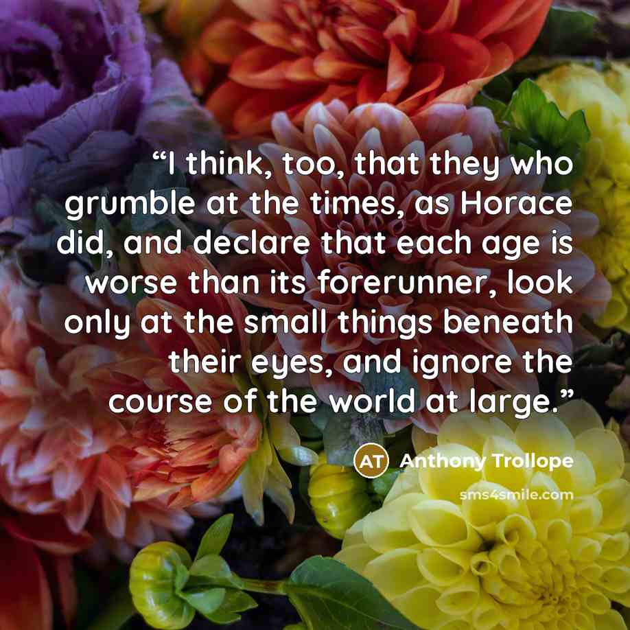 “I think, too, that they who grumble at the times, as Horace did, and declare that each age is worse than its forerunner, look only at the small things beneath their eyes, and ignore the course of the world at large.” quote by Anthony Trollope