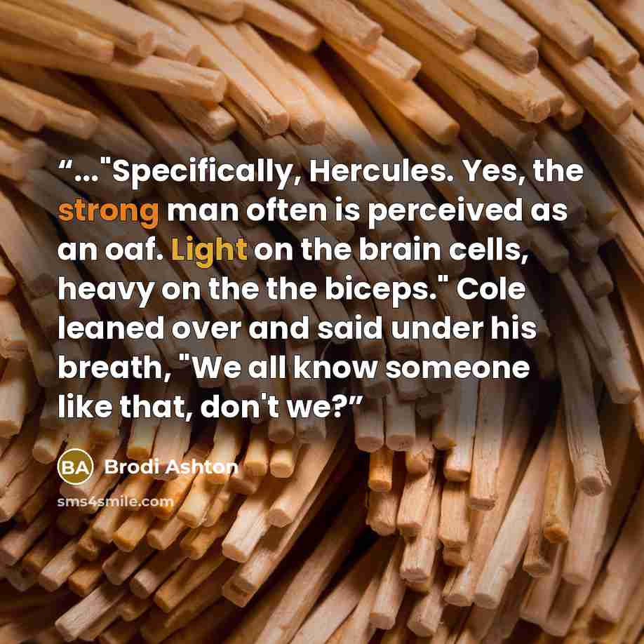 “..."Specifically, Hercules. Yes, the strong man often is perceived as an oaf. Light on the brain cells, heavy on the the biceps." Cole leaned over and said under his breath, "We all know someone like that, don't we?” quote by Brodi Ashton