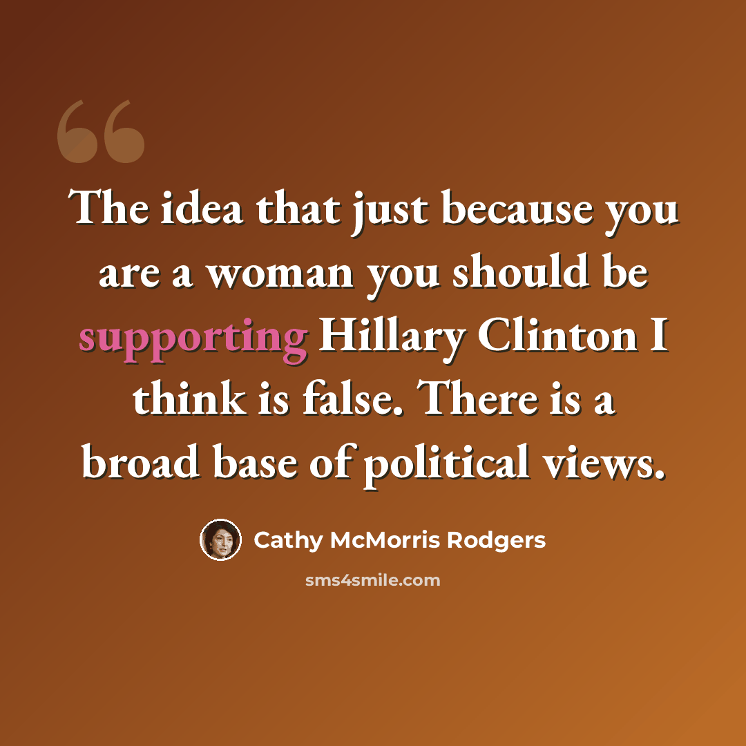 “The idea that just because you are a woman you should be supporting Hillary Clinton I think is false. There is a broad base of political views.” quote by Cathy McMorris Rodgers