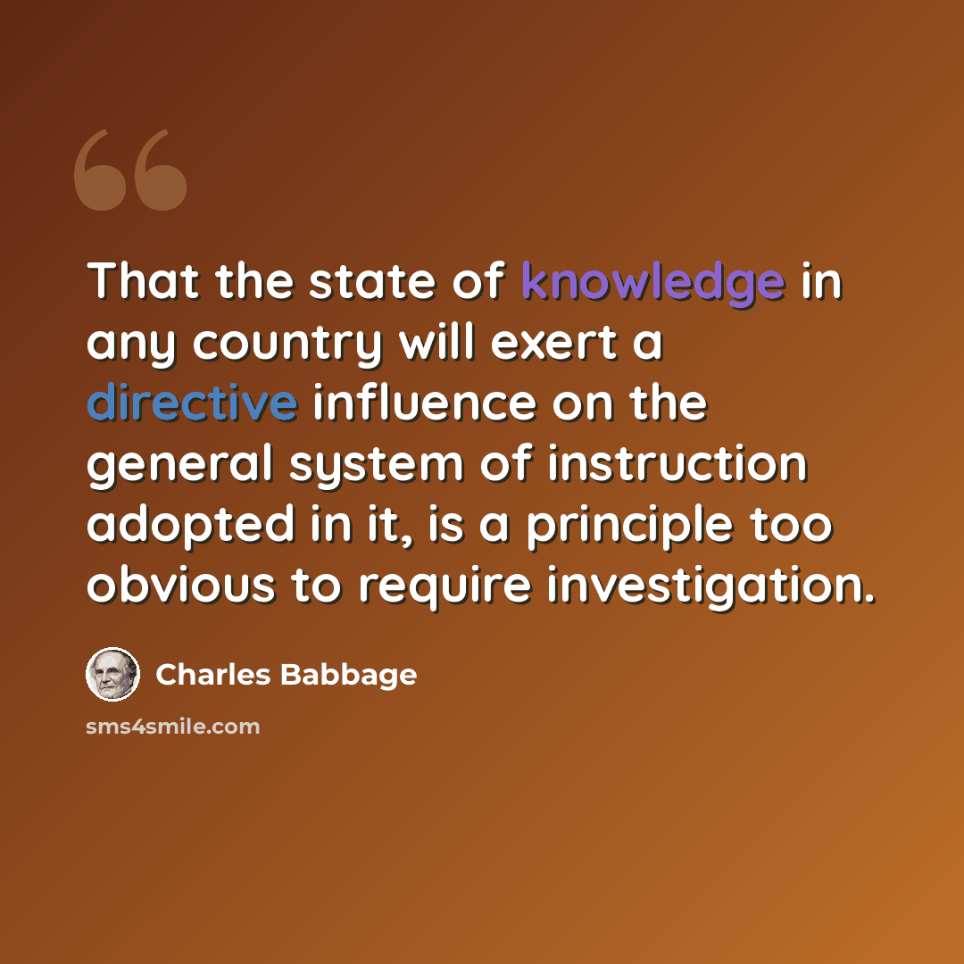 “That the state of knowledge in any country will exert a directive influence on the general system of instruction adopted in it, is a principle too obvious to require investigation.” quote by Charles Babbage