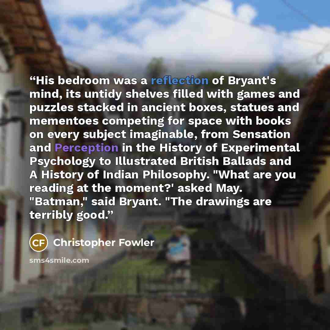 “His bedroom was a reflection of Bryant's mind, its untidy shelves filled with games and puzzles stacked in ancient boxes, statues and mementoes competing for space with books on every subject imaginable, from Sensation and Perception in the History of Experimental Psychology to Illustrated British…” quote by Christopher Fowler