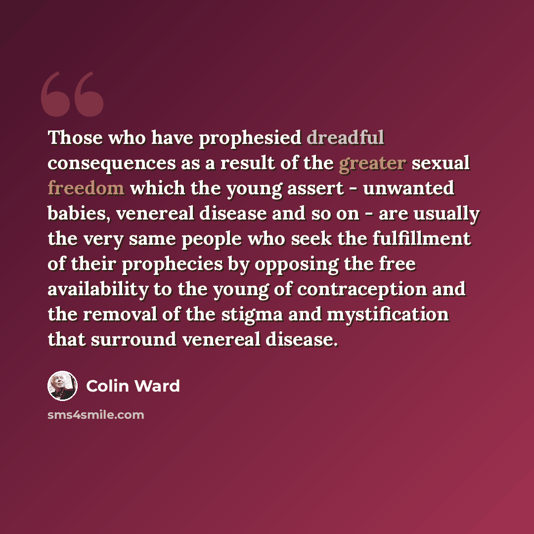 “Those who have prophesied dreadful consequences as a result of the greater sexual freedom which the young assert - unwanted babies, venereal disease and so on - are usually the very same people who seek the fulfillment of their prophecies by opposing the free availability to the young of…” quote by Colin Ward