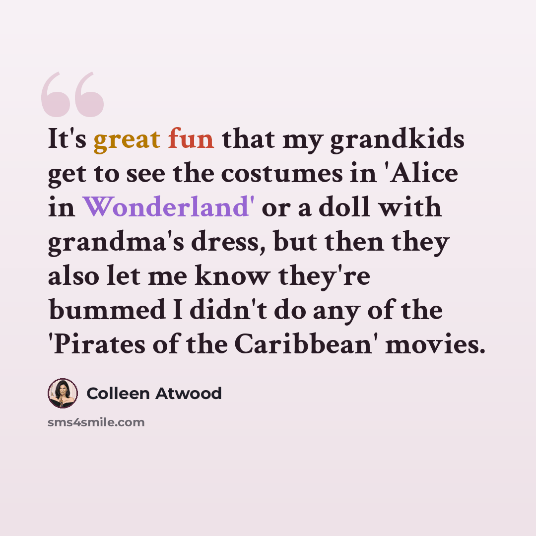 “It's great fun that my grandkids get to see the costumes in 'Alice in Wonderland' or a doll with grandma's dress, but then they also let me know they're bummed I didn't do any of the 'Pirates of the Caribbean' movies.” quote by Colleen Atwood